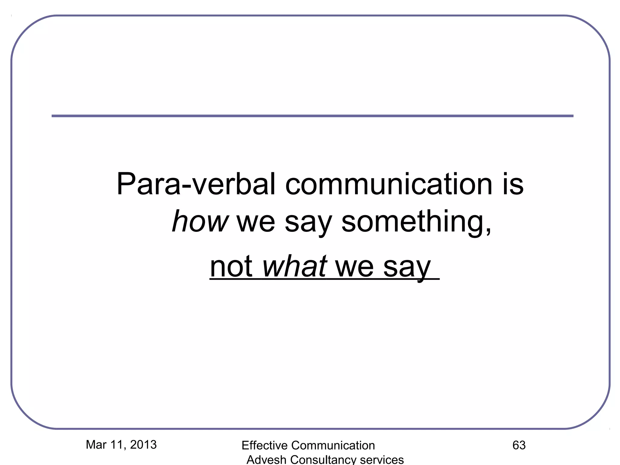 Para-verbal communication is
        how we say something,
           not what we say




Mar 11, 2013   Effective Communication        63
                Advesh Consultancy services
 