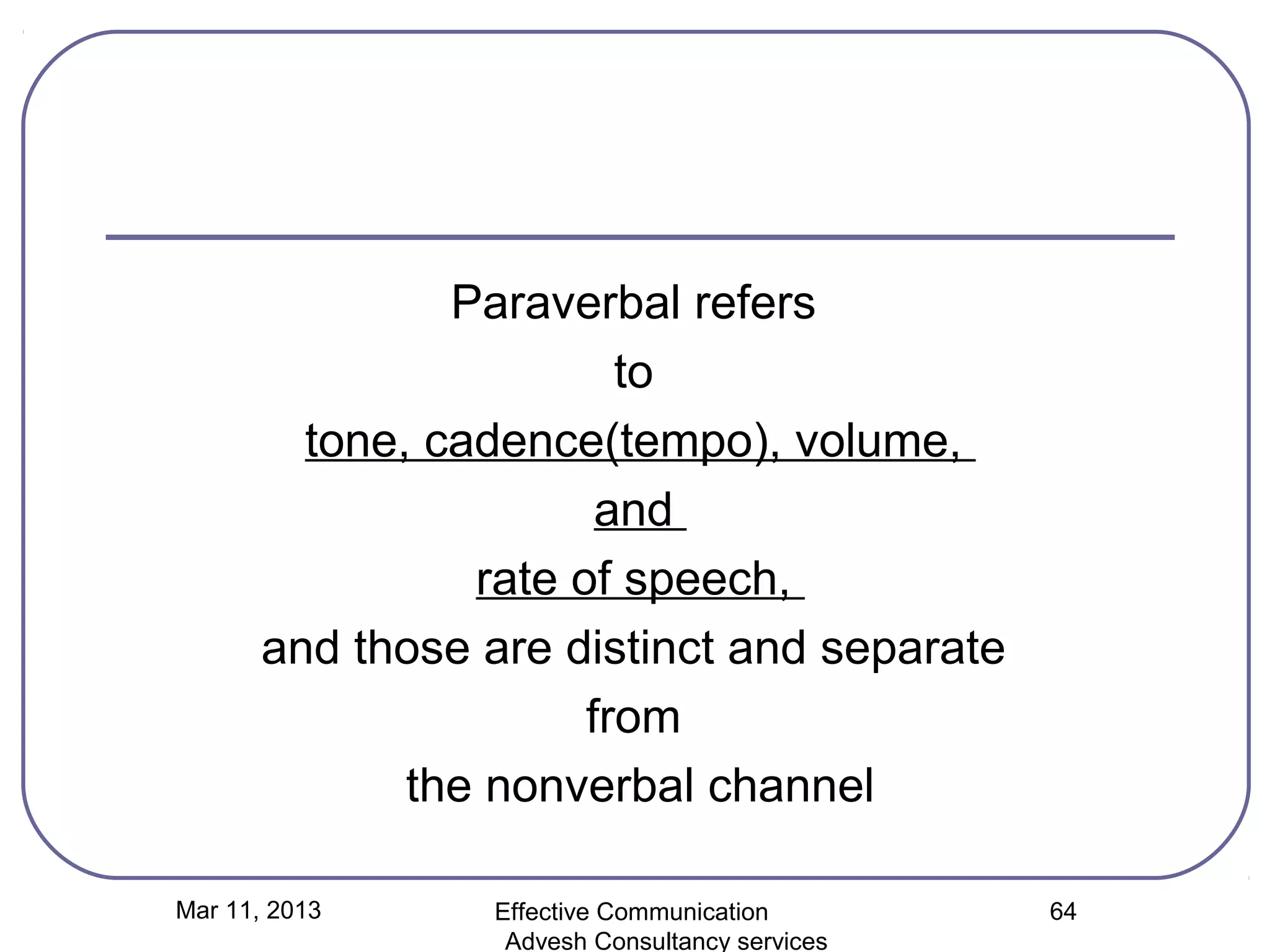 Paraverbal refers
                         to
         tone, cadence(tempo), volume,
                        and
                 rate of speech,
       and those are distinct and separate
                       from
              the nonverbal channel

Mar 11, 2013     Effective Communication        64
                  Advesh Consultancy services
 