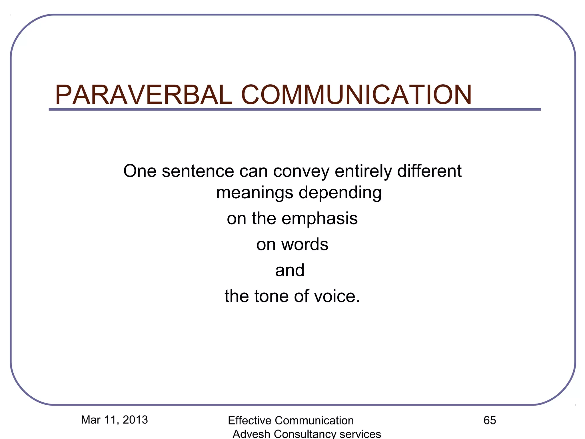 PARAVERBAL COMMUNICATION

        One sentence can convey entirely different
                  meanings depending
                   on the emphasis
                       on words
                          and
                   the tone of voice.




 Mar 11, 2013       Effective Communication          65
                     Advesh Consultancy services
 