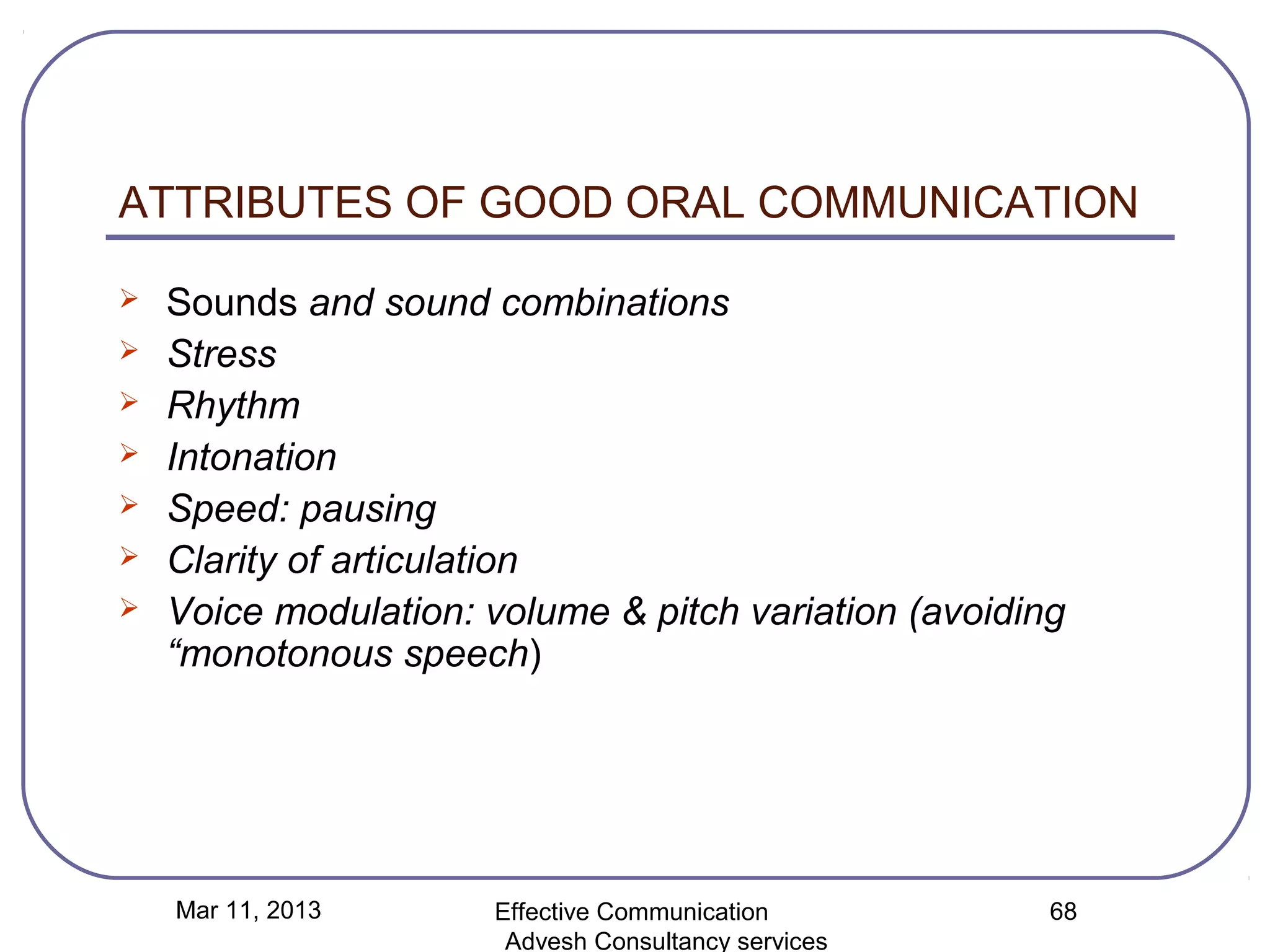ATTRIBUTES OF GOOD ORAL COMMUNICATION

   Sounds and sound combinations
   Stress
   Rhythm
   Intonation
   Speed: pausing
   Clarity of articulation
   Voice modulation: volume & pitch variation (avoiding
    “monotonous speech)




    Mar 11, 2013      Effective Communication          68
                       Advesh Consultancy services
 