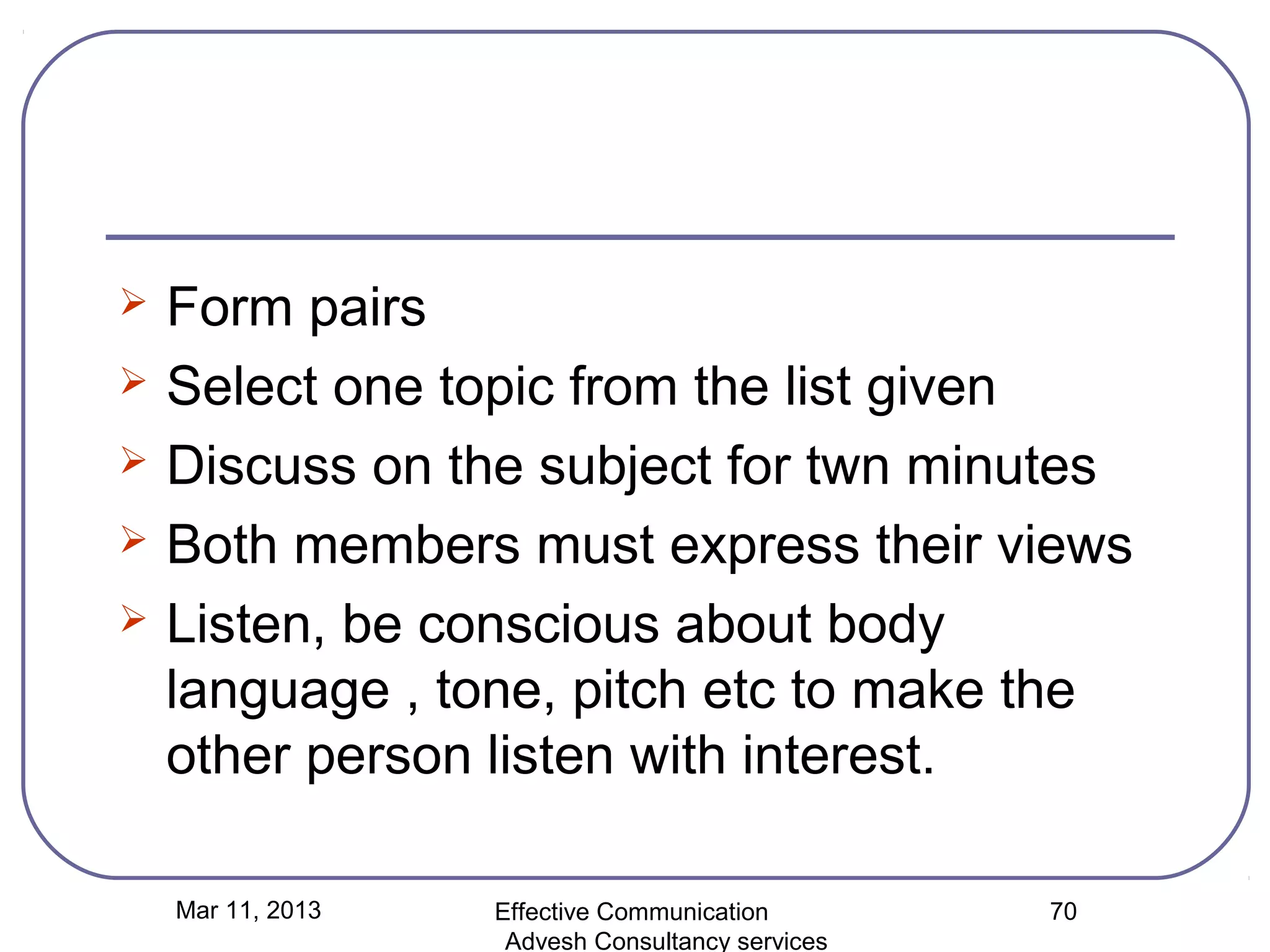    Form pairs
   Select one topic from the list given
   Discuss on the subject for twn minutes
   Both members must express their views
   Listen, be conscious about body
    language , tone, pitch etc to make the
    other person listen with interest.

    Mar 11, 2013   Effective Communication        70
                    Advesh Consultancy services
 