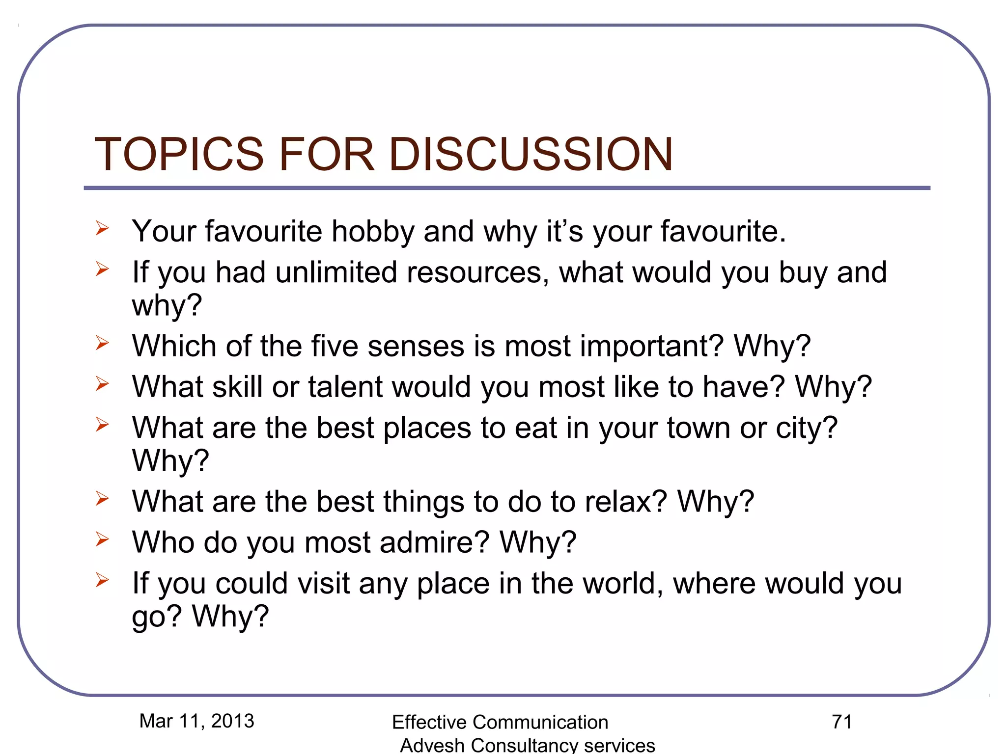 TOPICS FOR DISCUSSION
   Your favourite hobby and why it’s your favourite.
   If you had unlimited resources, what would you buy and
    why?
   Which of the five senses is most important? Why?
   What skill or talent would you most like to have? Why?
   What are the best places to eat in your town or city?
    Why?
   What are the best things to do to relax? Why?
   Who do you most admire? Why?
   If you could visit any place in the world, where would you
    go? Why?


    Mar 11, 2013       Effective Communication          71
                        Advesh Consultancy services
 