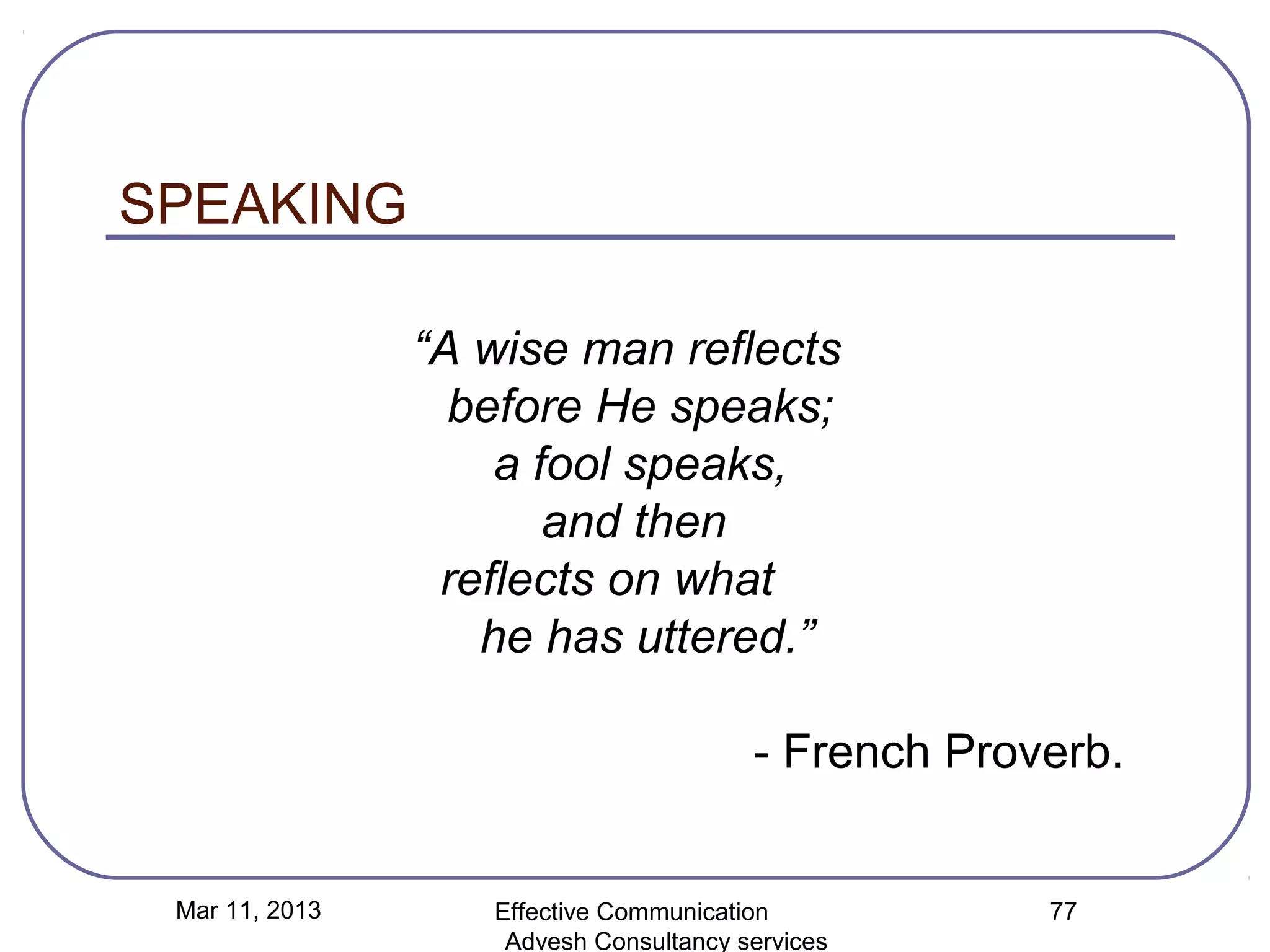 SPEAKING

                “A wise man reflects
                  before He speaks;
                    a fool speaks,
                       and then
                 reflects on what
                   he has uttered.”

                                        - French Proverb.


 Mar 11, 2013      Effective Communication           77
                    Advesh Consultancy services
 
