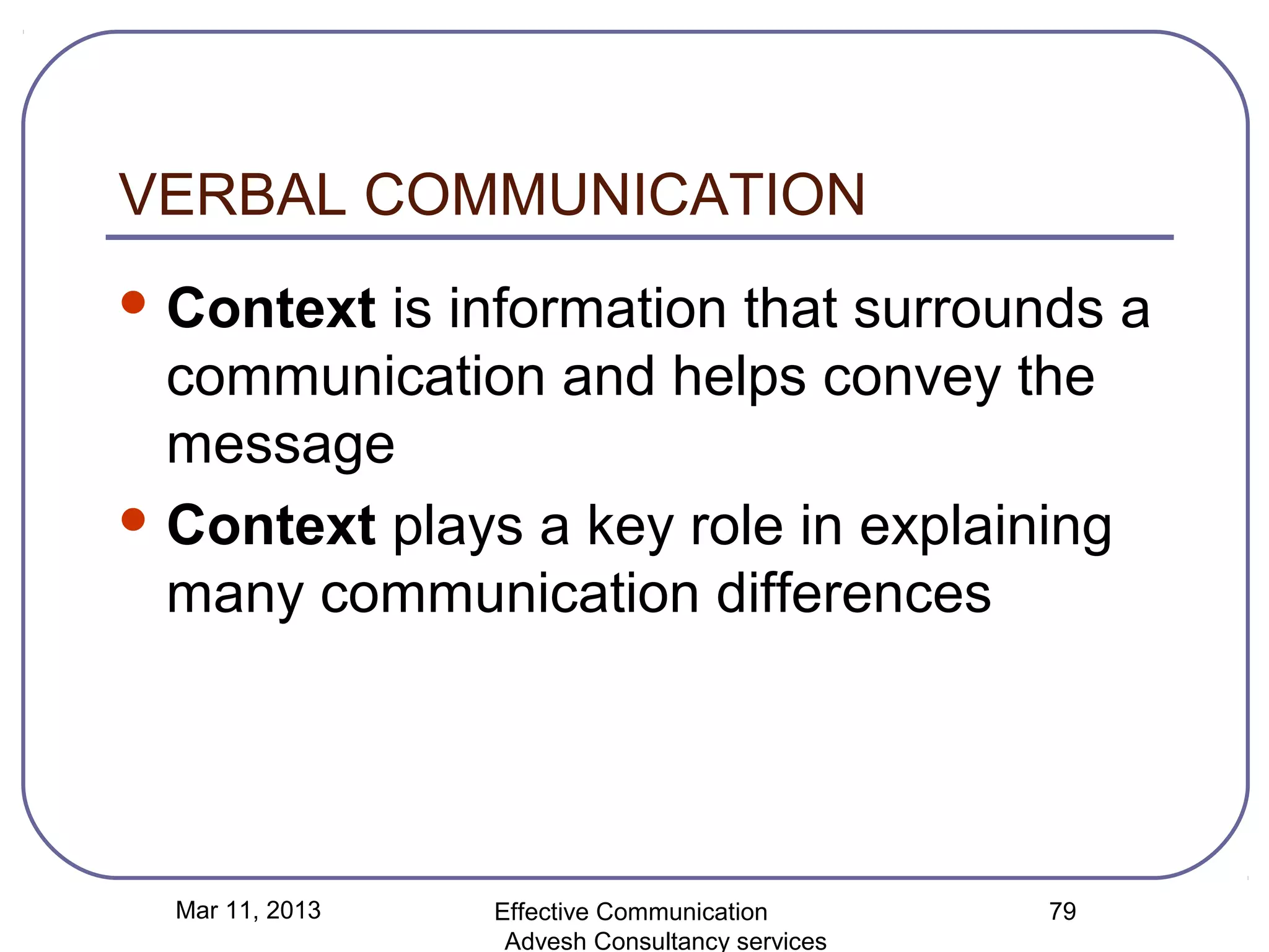 VERBAL COMMUNICATION
 Context is information that surrounds a
  communication and helps convey the
  message
 Context plays a key role in explaining
  many communication differences




  Mar 11, 2013   Effective Communication        79
                  Advesh Consultancy services
 