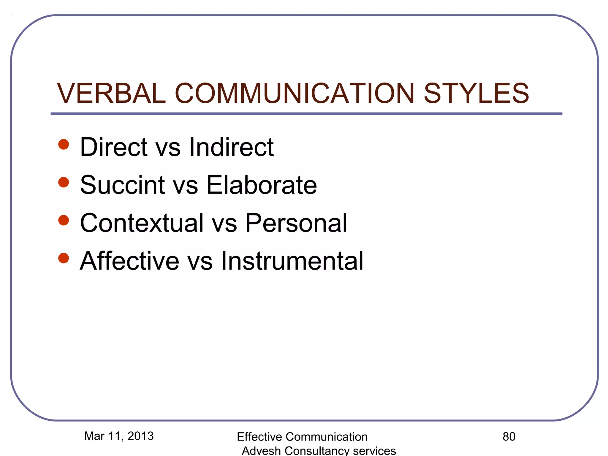 VERBAL COMMUNICATION STYLES
 Direct vs Indirect
 Succint vs Elaborate

 Contextual vs Personal

 Affective vs Instrumental




  Mar 11, 2013   Effective Communication        80
                  Advesh Consultancy services
 