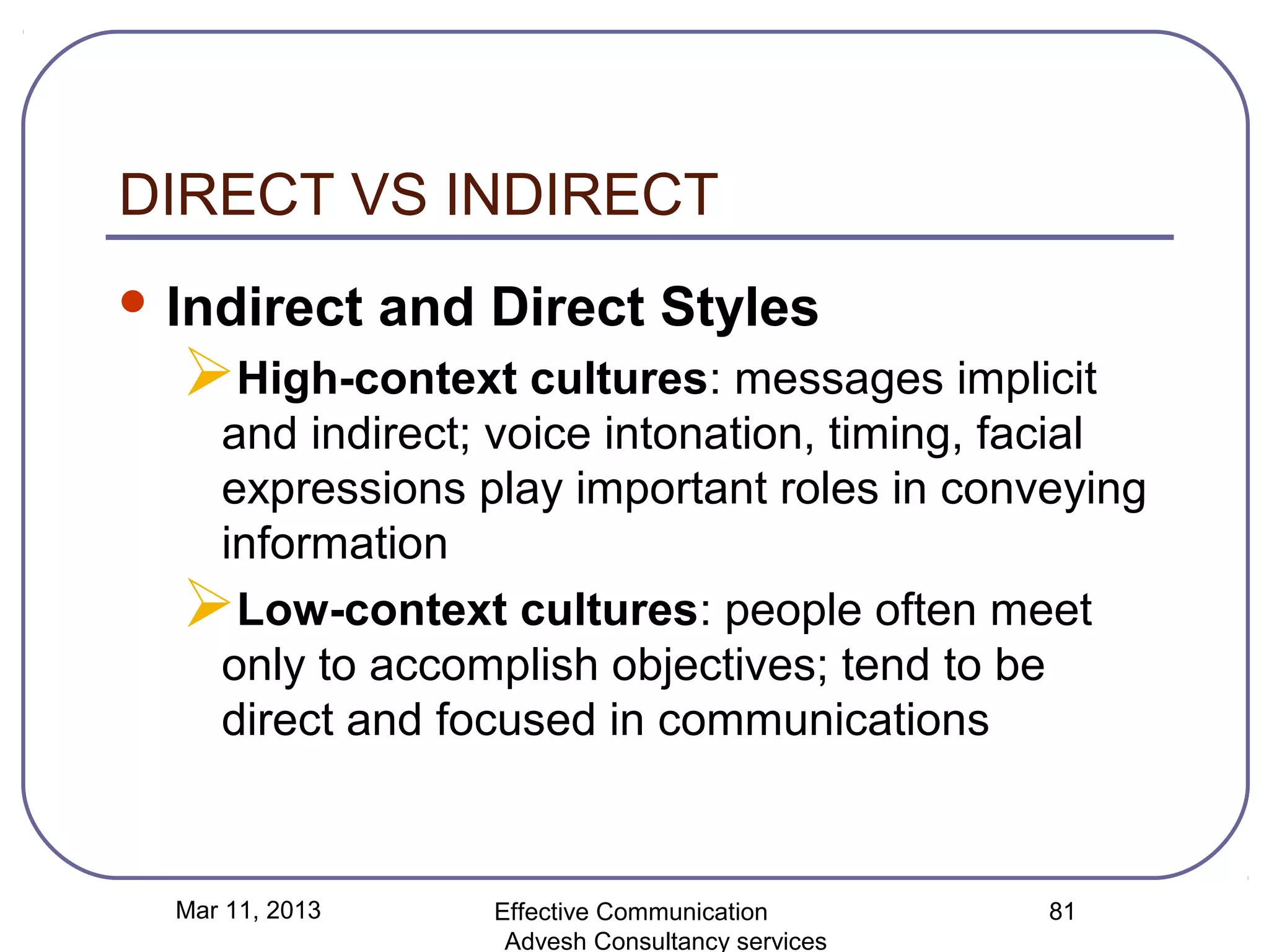 DIRECT VS INDIRECT
 Indirect       and Direct Styles
  High-context cultures: messages implicit
   and indirect; voice intonation, timing, facial
   expressions play important roles in conveying
   information
  Low-context cultures: people often meet
   only to accomplish objectives; tend to be
   direct and focused in communications



  Mar 11, 2013       Effective Communication        81
                      Advesh Consultancy services
 