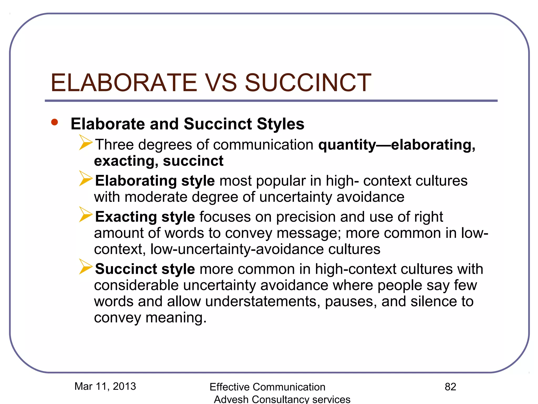 ELABORATE VS SUCCINCT
   Elaborate and Succinct Styles
    Three degrees of communication quantity—elaborating,
     exacting, succinct
    Elaborating style most popular in high- context cultures
     with moderate degree of uncertainty avoidance
    Exacting style focuses on precision and use of right
     amount of words to convey message; more common in low-
     context, low-uncertainty-avoidance cultures
    Succinct style more common in high-context cultures with
     considerable uncertainty avoidance where people say few
     words and allow understatements, pauses, and silence to
     convey meaning.



    Mar 11, 2013      Effective Communication         82
                       Advesh Consultancy services
 