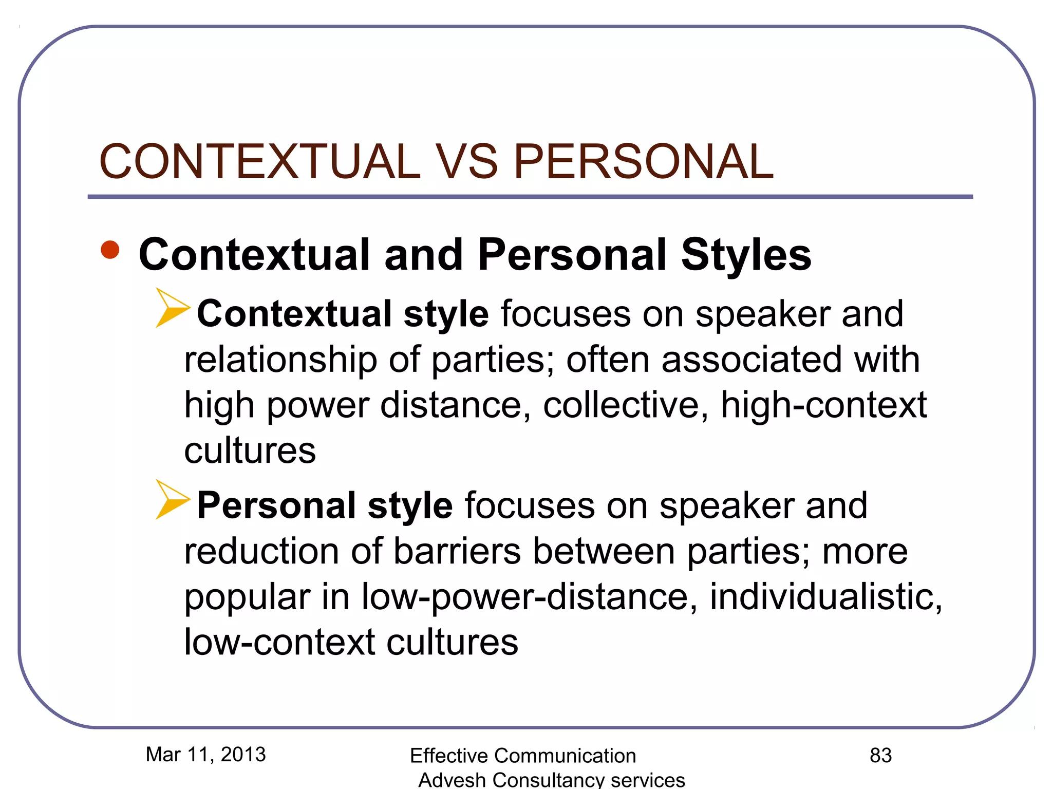 CONTEXTUAL VS PERSONAL
 Contextual     and Personal Styles
  Contextual style focuses on speaker and
   relationship of parties; often associated with
   high power distance, collective, high-context
   cultures
  Personal style focuses on speaker and
   reduction of barriers between parties; more
   popular in low-power-distance, individualistic,
   low-context cultures

  Mar 11, 2013    Effective Communication        83
                   Advesh Consultancy services
 