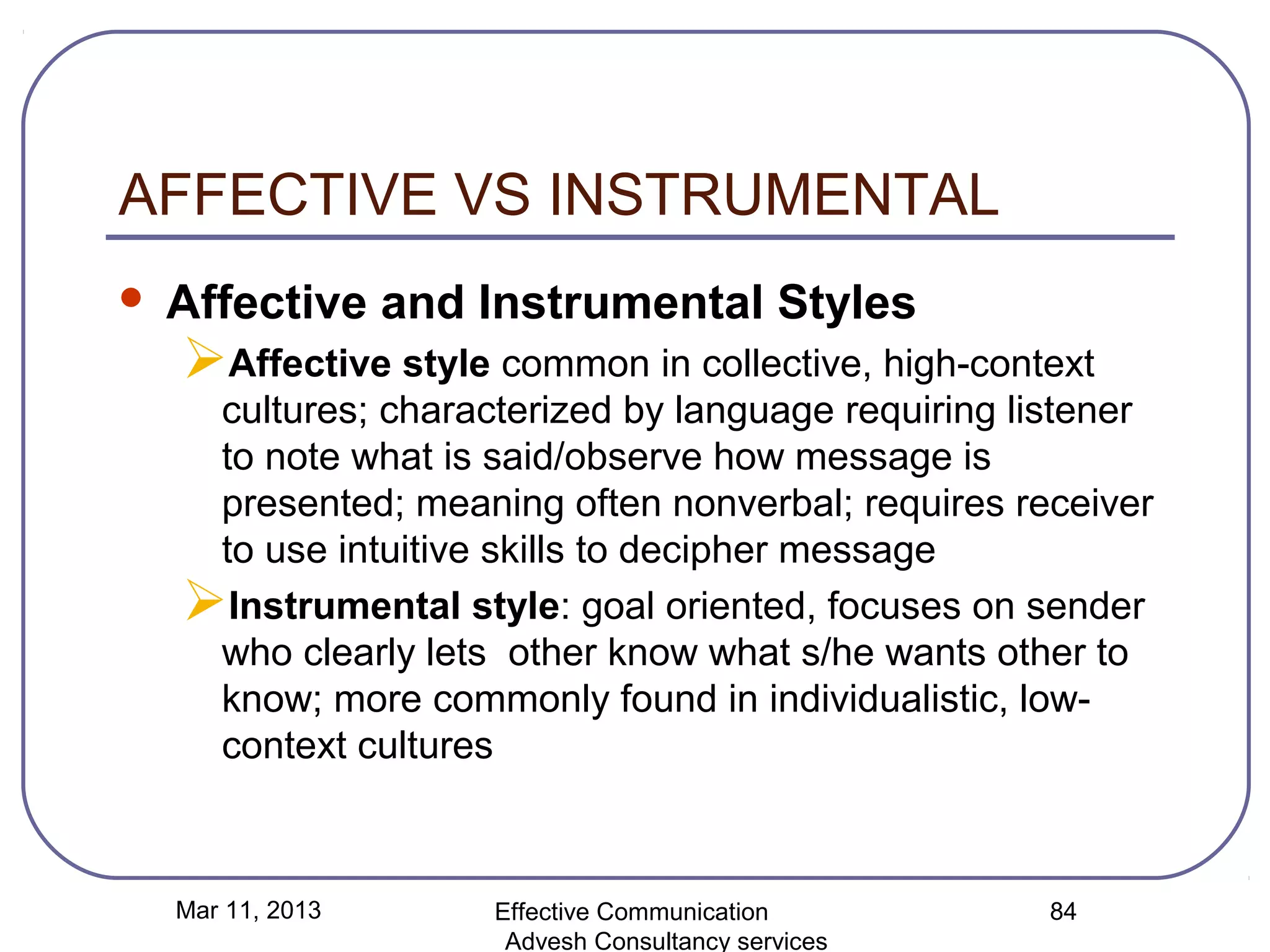 AFFECTIVE VS INSTRUMENTAL
   Affective and Instrumental Styles
    Affective style common in collective, high-context
     cultures; characterized by language requiring listener
     to note what is said/observe how message is
     presented; meaning often nonverbal; requires receiver
     to use intuitive skills to decipher message
    Instrumental style: goal oriented, focuses on sender
     who clearly lets other know what s/he wants other to
     know; more commonly found in individualistic, low-
     context cultures



    Mar 11, 2013     Effective Communication         84
                      Advesh Consultancy services
 