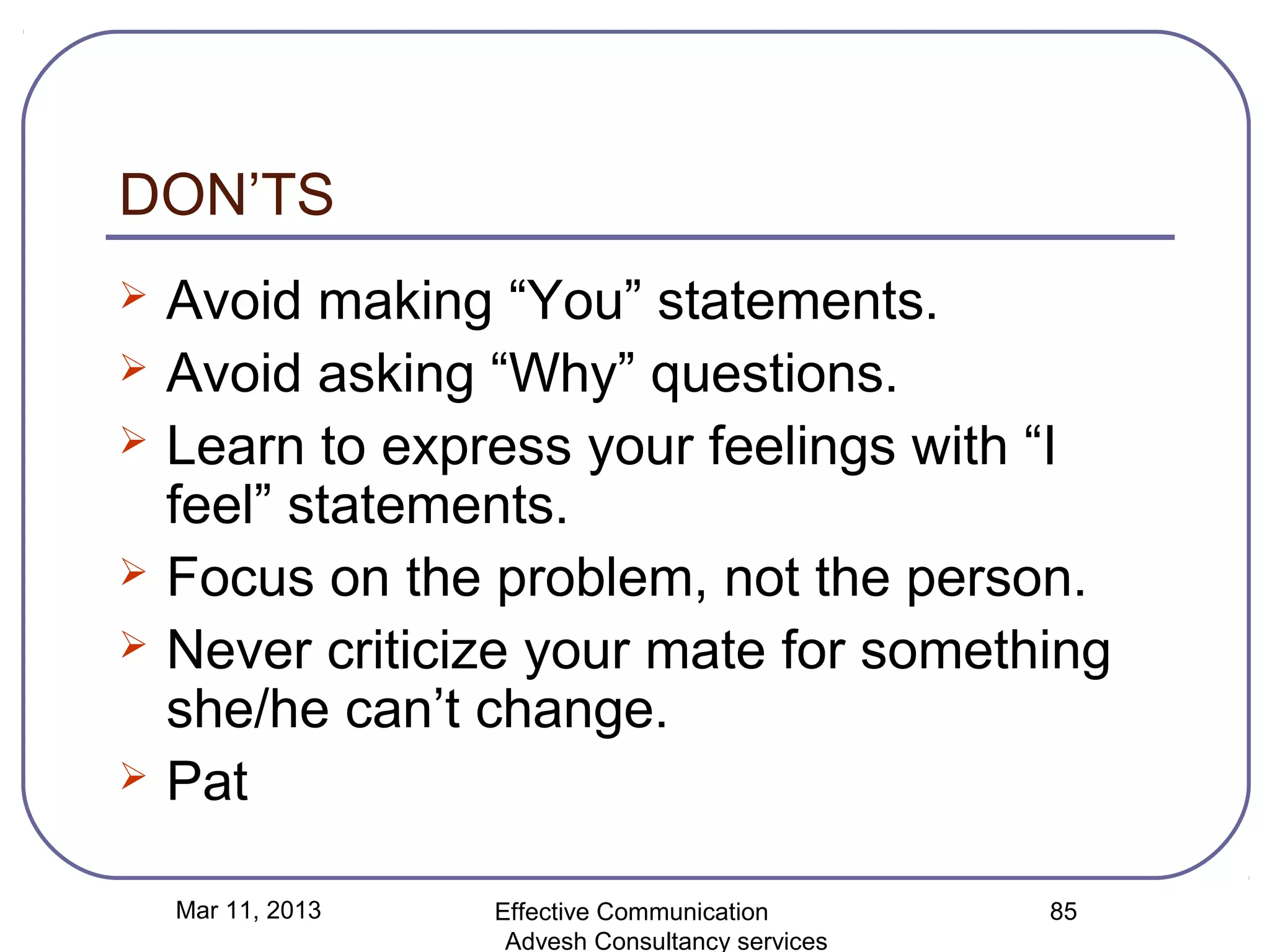 DON’TS
   Avoid making “You” statements.
   Avoid asking “Why” questions.
   Learn to express your feelings with “I
    feel” statements.
   Focus on the problem, not the person.
   Never criticize your mate for something
    she/he can’t change.
   Pat

    Mar 11, 2013   Effective Communication        85
                    Advesh Consultancy services
 
