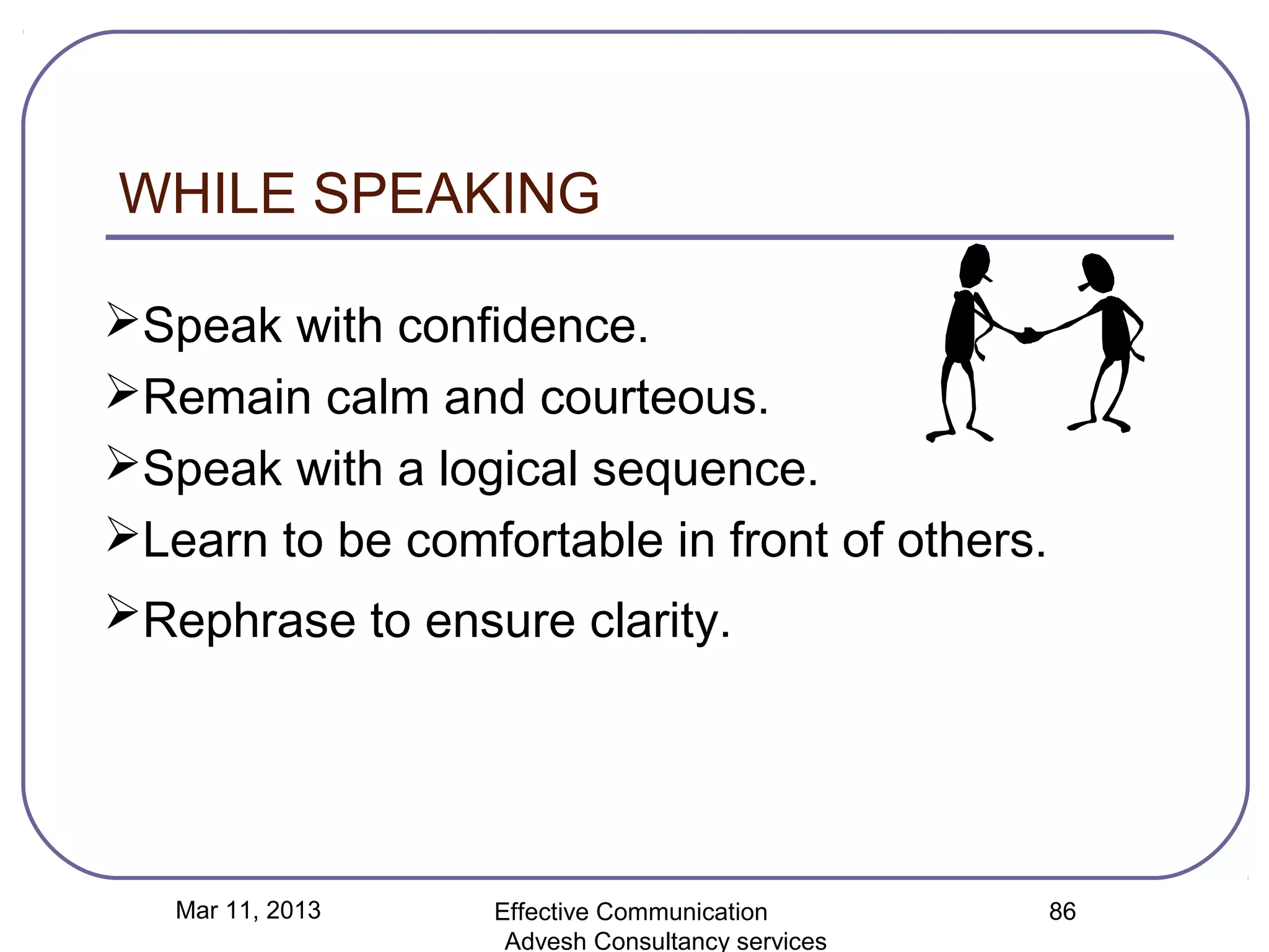 WHILE SPEAKING

Speak with confidence.
Remain calm and courteous.
Speak with a logical sequence.
Learn to be comfortable in front of others.
Rephrase to ensure clarity.




   Mar 11, 2013   Effective Communication        86
                   Advesh Consultancy services
 