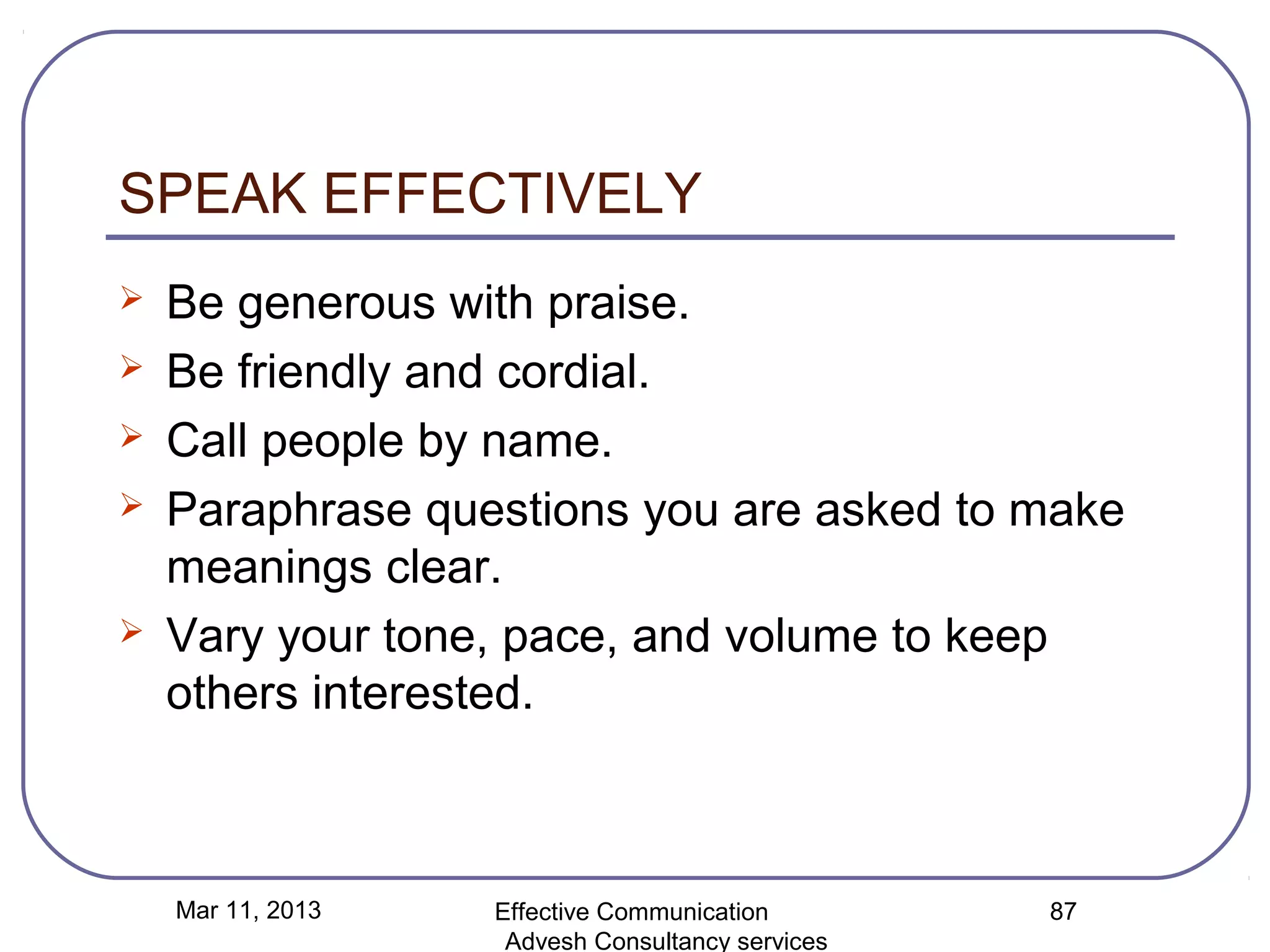 SPEAK EFFECTIVELY
   Be generous with praise.
   Be friendly and cordial.
   Call people by name.
   Paraphrase questions you are asked to make
    meanings clear.
   Vary your tone, pace, and volume to keep
    others interested.



    Mar 11, 2013   Effective Communication        87
                    Advesh Consultancy services
 