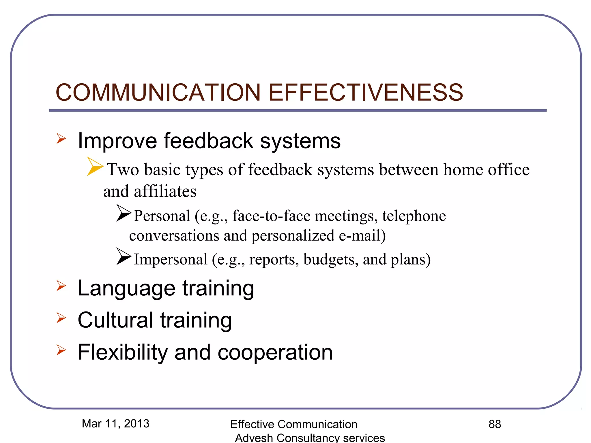 COMMUNICATION EFFECTIVENESS
   Improve feedback systems
    Two basic types of feedback systems between home office
       and affiliates
         Personal (e.g., face-to-face meetings, telephone
          conversations and personalized e-mail)
         Impersonal (e.g., reports, budgets, and plans)
   Language training
   Cultural training
   Flexibility and cooperation


    Mar 11, 2013          Effective Communication            88
                           Advesh Consultancy services
 