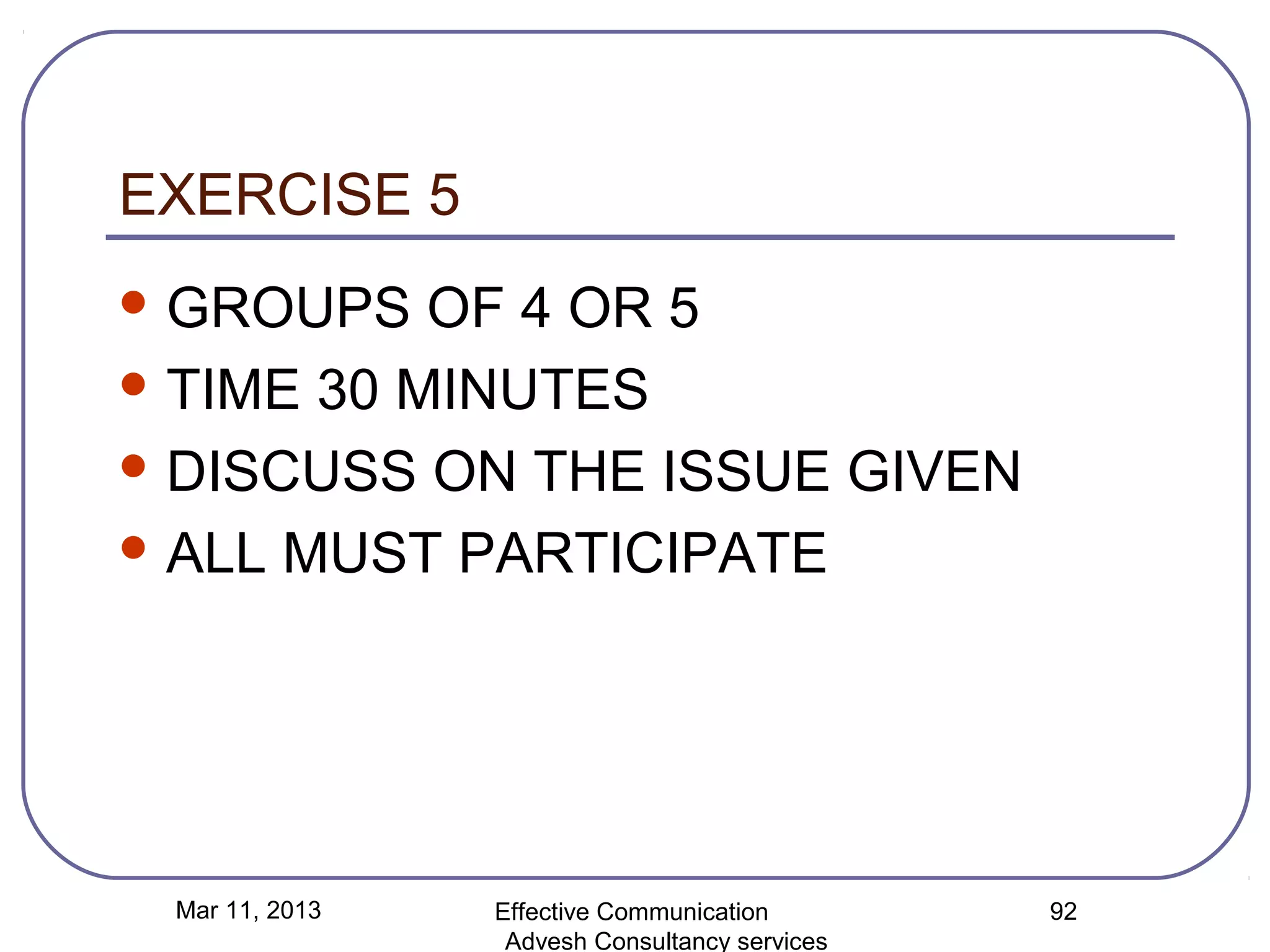 EXERCISE 5
 GROUPS   OF 4 OR 5
 TIME 30 MINUTES

 DISCUSS ON THE ISSUE GIVEN

 ALL MUST PARTICIPATE




 Mar 11, 2013   Effective Communication        92
                 Advesh Consultancy services
 