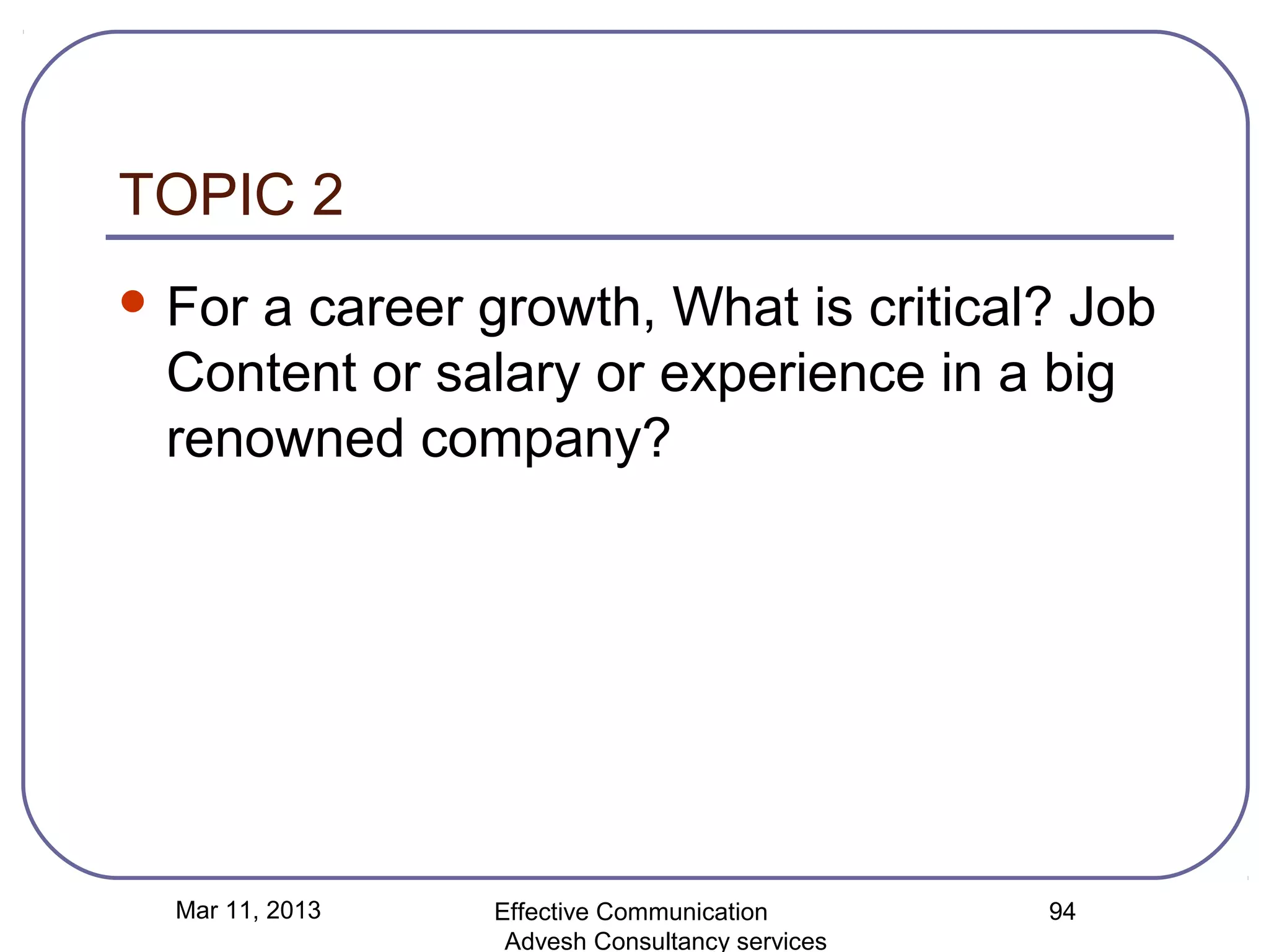 TOPIC 2
 Fora career growth, What is critical? Job
 Content or salary or experience in a big
 renowned company?




  Mar 11, 2013   Effective Communication        94
                  Advesh Consultancy services
 