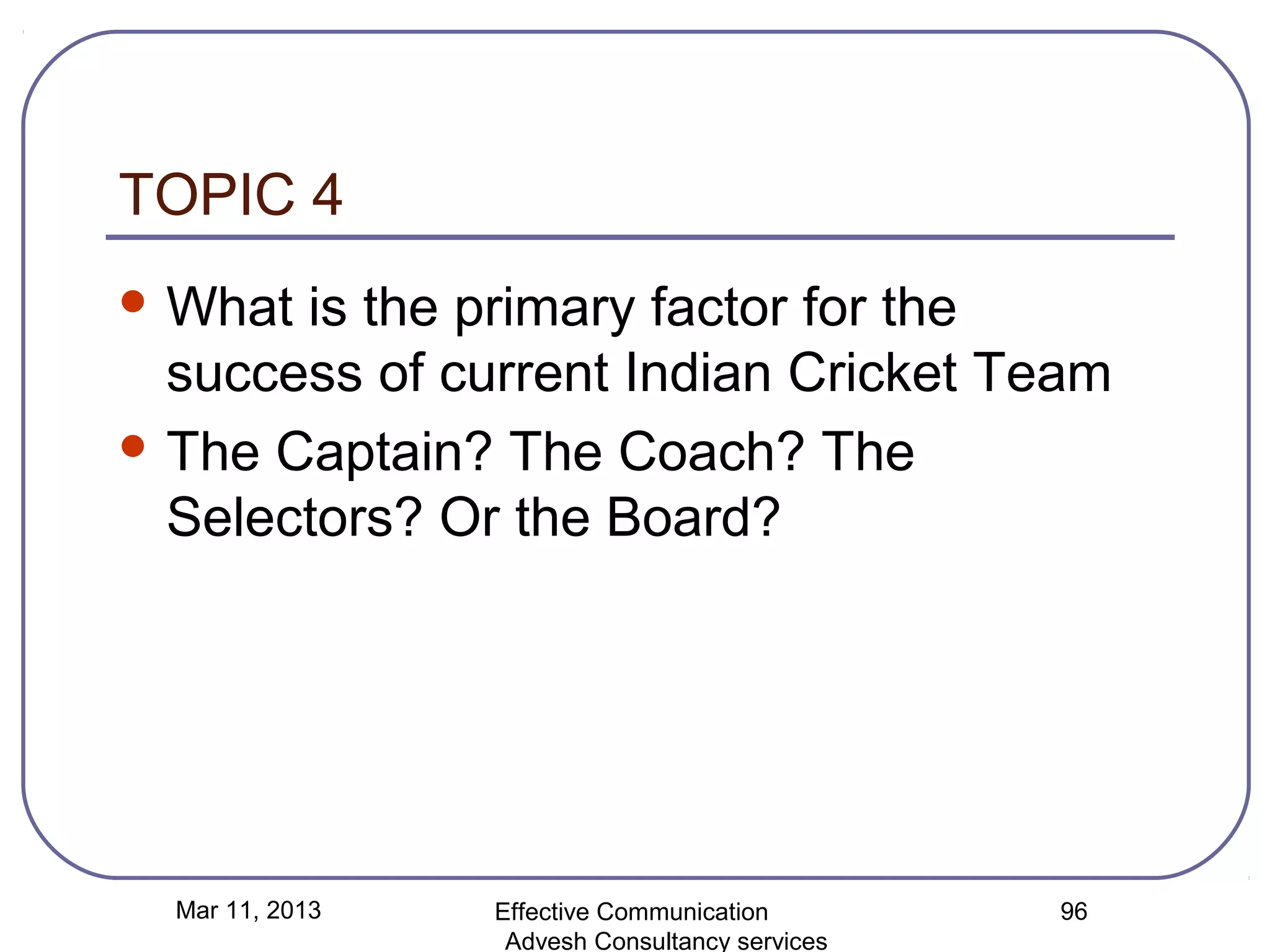 TOPIC 4
 What is the primary factor for the
  success of current Indian Cricket Team
 The Captain? The Coach? The
  Selectors? Or the Board?




  Mar 11, 2013   Effective Communication        96
                  Advesh Consultancy services
 