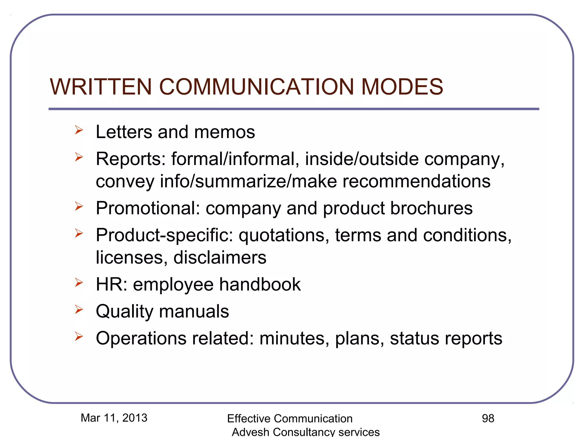 WRITTEN COMMUNICATION MODES
    Letters and memos
    Reports: formal/informal, inside/outside company,
     convey info/summarize/make recommendations
    Promotional: company and product brochures
    Product-specific: quotations, terms and conditions,
     licenses, disclaimers
    HR: employee handbook
    Quality manuals
    Operations related: minutes, plans, status reports



  Mar 11, 2013       Effective Communication        98
                      Advesh Consultancy services
 