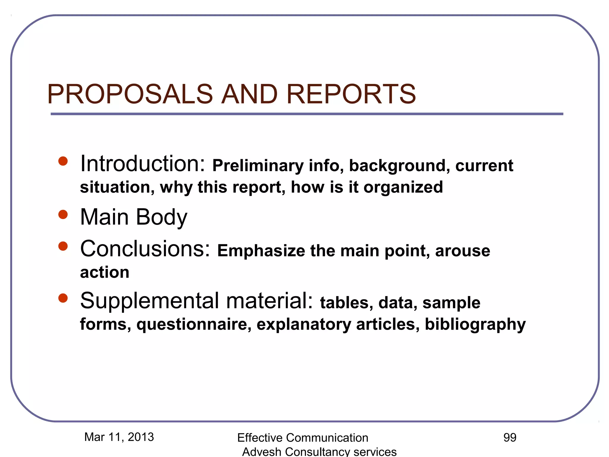PROPOSALS AND REPORTS

   Introduction: Preliminary info, background, current
    situation, why this report, how is it organized
 Main Body
 Conclusions: Emphasize the main point, arouse
    action
   Supplemental material: tables, data, sample
    forms, questionnaire, explanatory articles, bibliography




    Mar 11, 2013        Effective Communication          99
                         Advesh Consultancy services
 