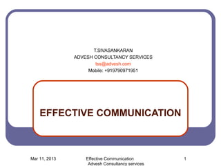 T.SIVASANKARAN
               ADVESH CONSULTANCY SERVICES
                       tss@advesh.com
                    Mobile: +919790971951




    EFFECTIVE COMMUNICATION



Mar 11, 2013       Effective Communication        1
                    Advesh Consultancy services
 