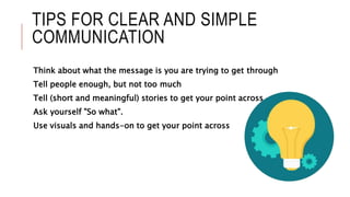 TIPS FOR CLEAR AND SIMPLE
COMMUNICATION
Think about what the message is you are trying to get through
Tell people enough, but not too much
Tell (short and meaningful) stories to get your point across.
Ask yourself "So what".
Use visuals and hands-on to get your point across
 