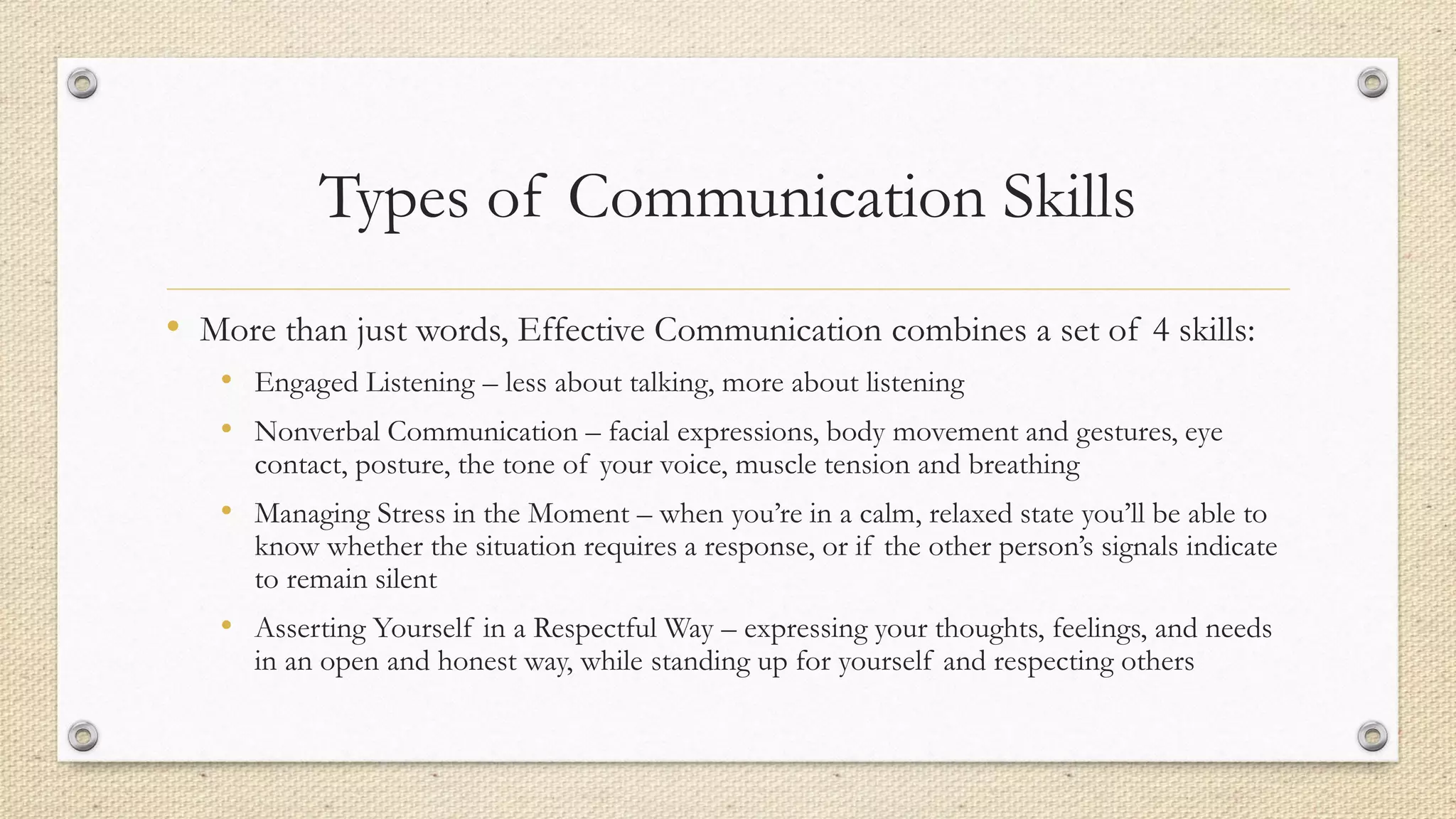 Types of Communication Skills
• More than just words, Effective Communication combines a set of 4 skills:
• Engaged Listening – less about talking, more about listening
• Nonverbal Communication – facial expressions, body movement and gestures, eye
contact, posture, the tone of your voice, muscle tension and breathing
• Managing Stress in the Moment – when you’re in a calm, relaxed state you’ll be able to
know whether the situation requires a response, or if the other person’s signals indicate
to remain silent
• Asserting Yourself in a Respectful Way – expressing your thoughts, feelings, and needs
in an open and honest way, while standing up for yourself and respecting others
 