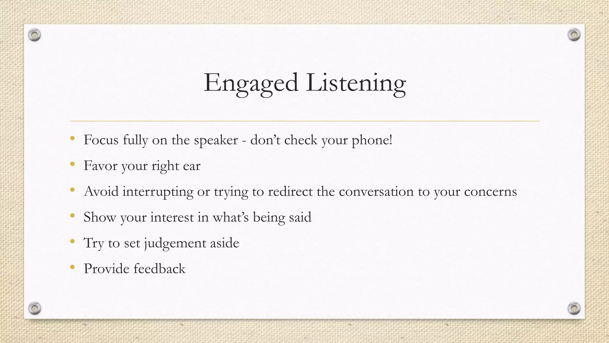 Engaged Listening
• Focus fully on the speaker - don’t check your phone!
• Favor your right ear
• Avoid interrupting or trying to redirect the conversation to your concerns
• Show your interest in what’s being said
• Try to set judgement aside
• Provide feedback
 