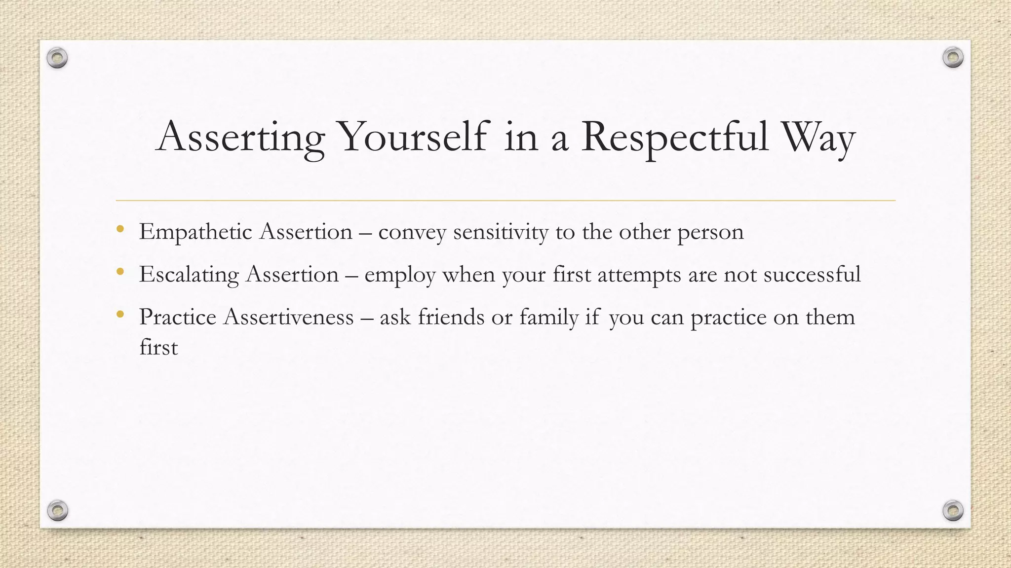 Asserting Yourself in a Respectful Way
• Empathetic Assertion – convey sensitivity to the other person
• Escalating Assertion – employ when your first attempts are not successful
• Practice Assertiveness – ask friends or family if you can practice on them
first
 