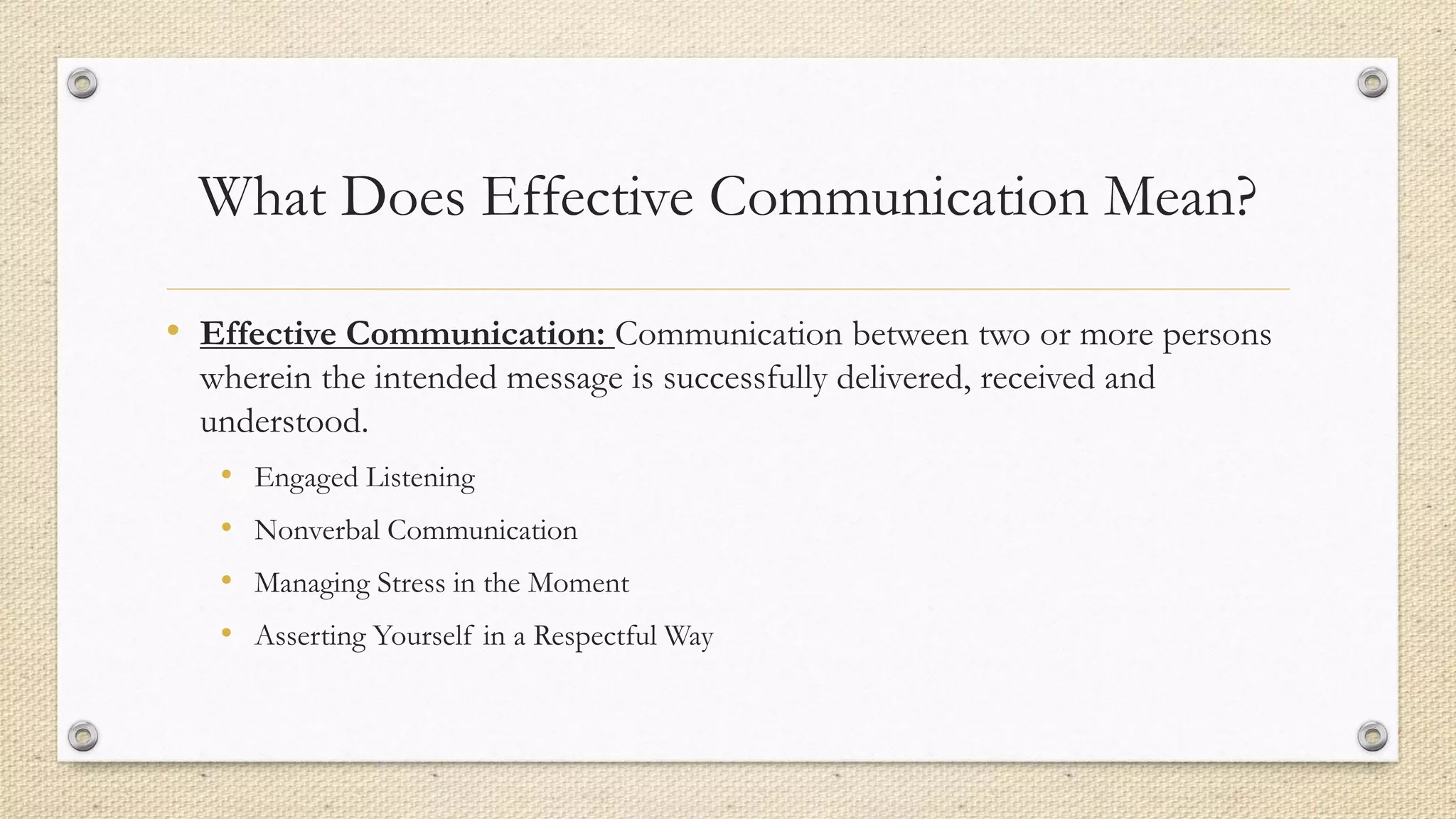 What Does Effective Communication Mean?
• Effective Communication: Communication between two or more persons
wherein the intended message is successfully delivered, received and
understood.
• Engaged Listening
• Nonverbal Communication
• Managing Stress in the Moment
• Asserting Yourself in a Respectful Way
 