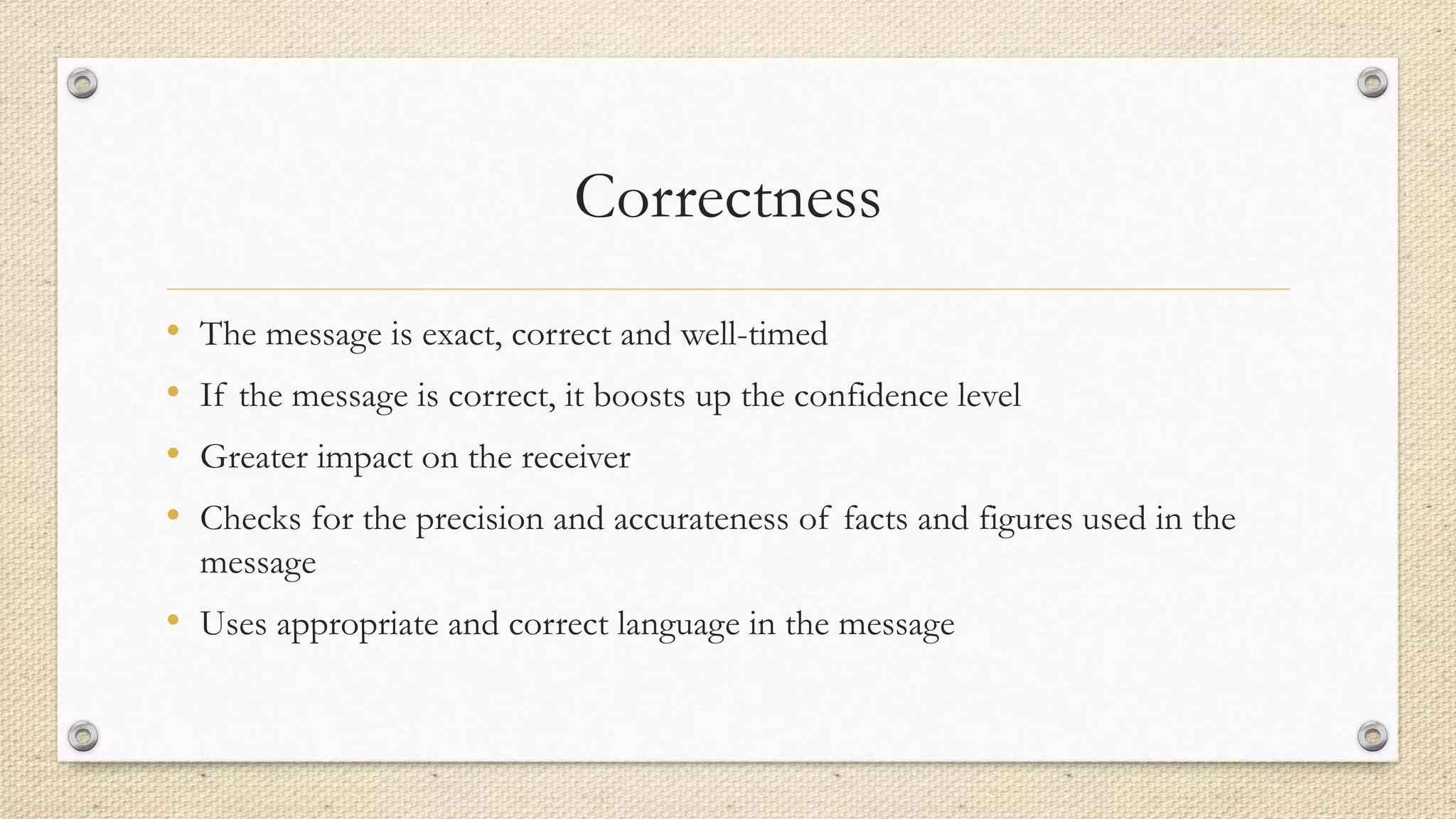 Correctness
• The message is exact, correct and well-timed
• If the message is correct, it boosts up the confidence level
• Greater impact on the receiver
• Checks for the precision and accurateness of facts and figures used in the
message
• Uses appropriate and correct language in the message
 
