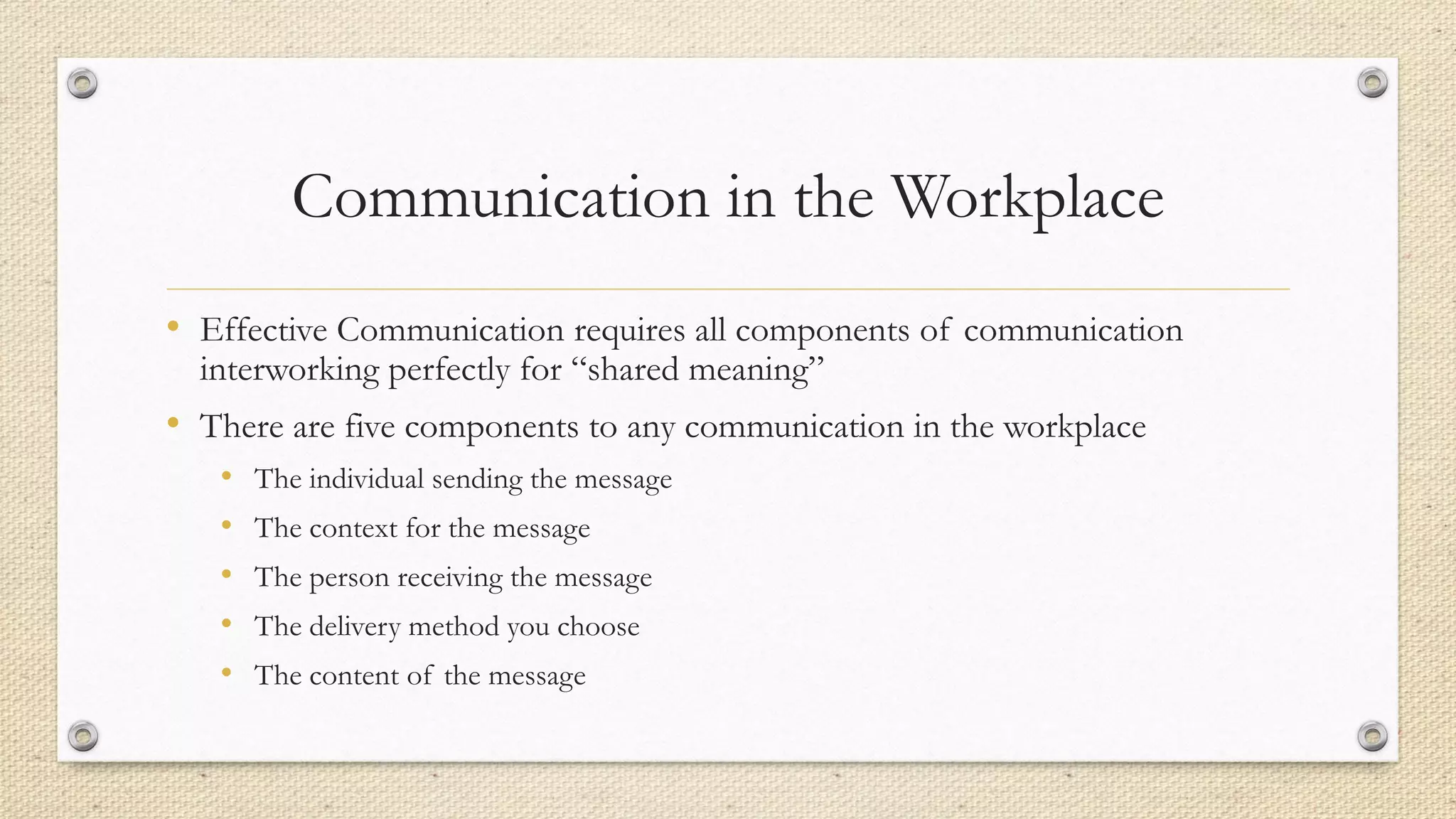 Communication in the Workplace
• Effective Communication requires all components of communication
interworking perfectly for “shared meaning”
• There are five components to any communication in the workplace
• The individual sending the message
• The context for the message
• The person receiving the message
• The delivery method you choose
• The content of the message
 