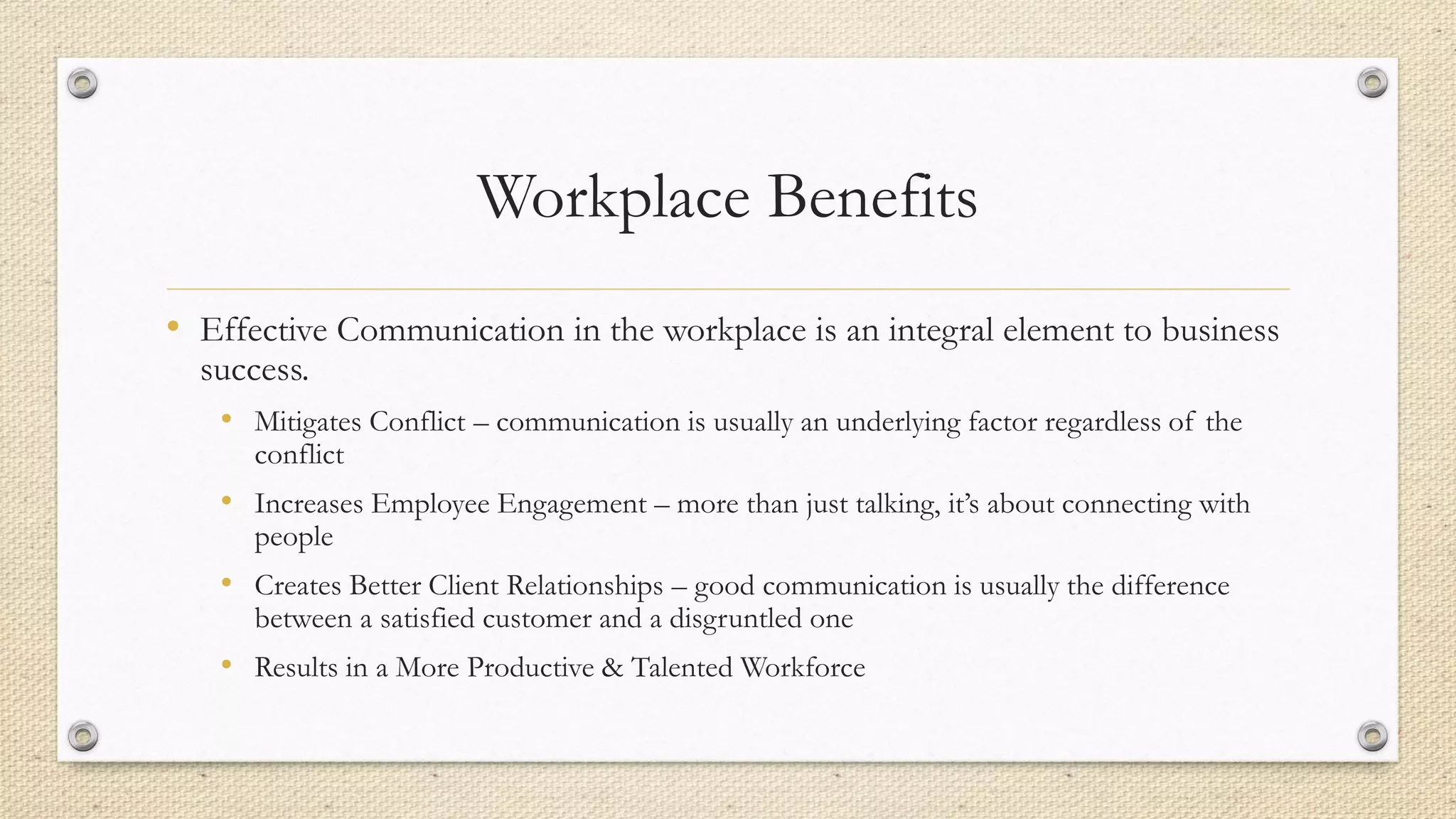 Workplace Benefits
• Effective Communication in the workplace is an integral element to business
success.
• Mitigates Conflict – communication is usually an underlying factor regardless of the
conflict
• Increases Employee Engagement – more than just talking, it’s about connecting with
people
• Creates Better Client Relationships – good communication is usually the difference
between a satisfied customer and a disgruntled one
• Results in a More Productive & Talented Workforce
 