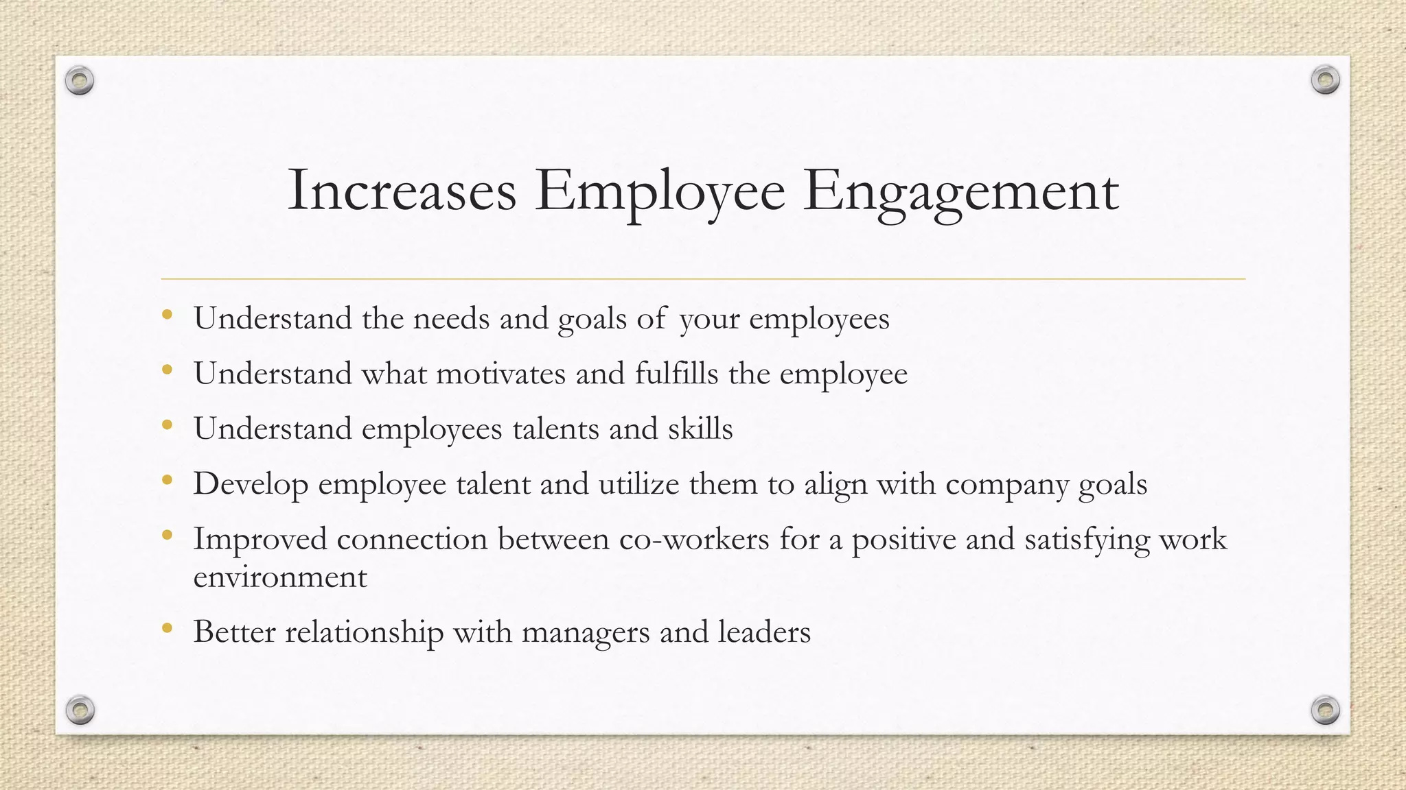 Increases Employee Engagement
• Understand the needs and goals of your employees
• Understand what motivates and fulfills the employee
• Understand employees talents and skills
• Develop employee talent and utilize them to align with company goals
• Improved connection between co-workers for a positive and satisfying work
environment
• Better relationship with managers and leaders
 