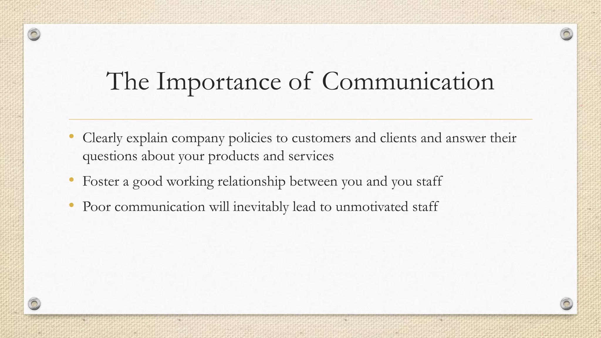 The Importance of Communication
• Clearly explain company policies to customers and clients and answer their
questions about your products and services
• Foster a good working relationship between you and you staff
• Poor communication will inevitably lead to unmotivated staff
 