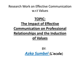 Research Work on Effective Communication
w.r.t Values
TOPIC:
The Impact of Effective
Communication on Professional
Relationships and the Induction
of Values
BY:
Azka Sumbel (L’ecole)
 