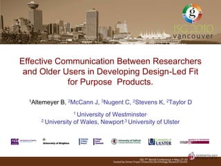 Effective Communication Between Researchers
 and Older Users in Developing Design-Led Fit
            for Purpose Products.

  1Altemeyer   B, 2McCann J, 3Nugent C, 2Stevens K, 2Taylor D
                   1 University
                              of Westminster,
      2 University of Wales, Newport,3 University of Ulster




                                                       ISG 7th World Conference • May 27-30
                                  hosted by Simon Fraser University Gerontology Research Centre
 