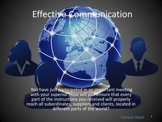 Effective Communication
You have just participated in an important meeting
with your superior. How will you ensure that every
part of the instructions you received will properly
reach all subordinates, suppliers and clients, located in
different parts of the world?
Taimoor Hayat 1
 