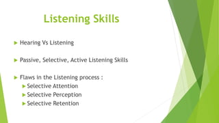 Listening Skills
 Hearing Vs Listening
 Passive, Selective, Active Listening Skills
 Flaws in the Listening process :
 Selective Attention
 Selective Perception
 Selective Retention
 