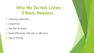 Why We Do Not Listen -
5 Basic Reasons
 Listening is Hard Work
 Competition
 The Rush for Action
 Speed differences (120 wpm v/s 360 wpm)
 Lack of Training
 
