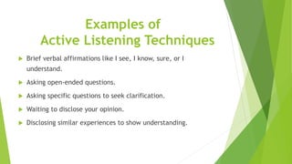 Examples of
Active Listening Techniques
 Brief verbal affirmations like I see, I know, sure, or I
understand.
 Asking open-ended questions.
 Asking specific questions to seek clarification.
 Waiting to disclose your opinion.
 Disclosing similar experiences to show understanding.
 