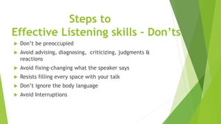 Steps to
Effective Listening skills – Don’ts
 Don’t be preoccupied
 Avoid advising, diagnosing, criticizing, judgments &
reactions
 Avoid fixing-changing what the speaker says
 Resists filling every space with your talk
 Don’t ignore the body language
 Avoid Interruptions
 