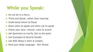 While you Speak:
 Do not be in a Hurry
 Think and Speak, rather than reacting
 Understand where to Pause
 Know when to speak and when not to speak
 Check your tone, volume, voice & accent
 Ask Questions to clarify, Get to the point
 Use Examples & Neutral Gender
 Use KISS (Keep it short & simple)
 Mind your Body Language – Non Verbal
 