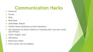 Communication Hacks
 Immersion
 Imitate
 Read
 Read Aloud
 Audio Books, Podcast
 Transfer Passive Vocabulary to Active Vocabulary
 Use mnemonics for better retention of vocabulary Don’t just learn words.
Learn Phrases.
 Think in English. How?
 JAM Session
 Record your Videos
 Find a mentor and use feedback
 