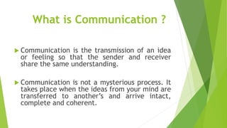 What is Communication ?
 Communication is the transmission of an idea
or feeling so that the sender and receiver
share the same understanding.
 Communication is not a mysterious process. It
takes place when the ideas from your mind are
transferred to another’s and arrive intact,
complete and coherent.
 