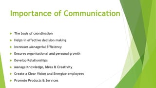 Importance of Communication
 The basis of coordination
 Helps in effective decision making
 Increases Managerial Efficiency
 Ensures organisational and personal growth
 Develop Relationships
 Manage Knowledge, Ideas & Creativity
 Create a Clear Vision and Energize employees
 Promote Products & Services
 