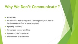 Why We Don’t Communicate ?
 We are Shy.
 We have fear (Fear of Rejection…fear of getting hurt…fear of
hurting someone…fear of losing someone)
 Ego (Why Should I?)
 Arrogance (I know everything)
 Ignorance (I don’t need that)
 Presumptions or assumptions
 
