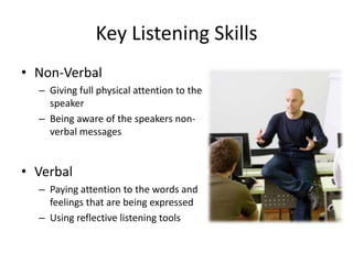 Key Listening Skills
• Non-Verbal
  – Giving full physical attention to the
    speaker
  – Being aware of the speakers non-
    verbal messages


• Verbal
  – Paying attention to the words and
    feelings that are being expressed
  – Using reflective listening tools
 