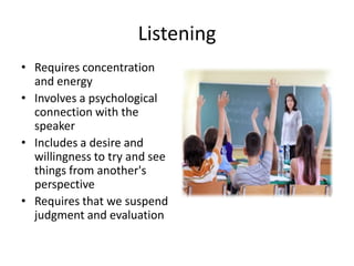 Listening
• Requires concentration
  and energy
• Involves a psychological
  connection with the
  speaker
• Includes a desire and
  willingness to try and see
  things from another's
  perspective
• Requires that we suspend
  judgment and evaluation
 