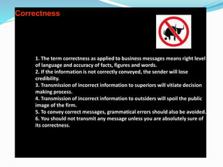 Correctness
1. The term correctness as applied to business messages means right level
of language and accuracy of facts, figures and words.
2. If the information is not correctly conveyed, the sender will lose
credibility.
3. Transmission of incorrect information to superiors will vitiate decision
making process.
4. Transmission of incorrect information to outsiders will spoil the public
image of the firm.
5. To convey correct messages, grammatical errors should also be avoided.
6. You should not transmit any message unless you are absolutely sure of
its correctness.
 