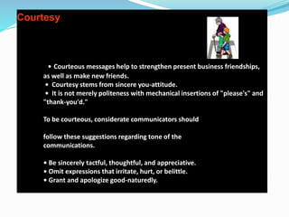 Courtesy
• Courteous messages help to strengthen present business friendships,
as well as make new friends.
• Courtesy stems from sincere you-attitude.
• It is not merely politeness with mechanical insertions of "please's" and
"thank-you'd."
To be courteous, considerate communicators should
follow these suggestions regarding tone of the
communications.
• Be sincerely tactful, thoughtful, and appreciative.
• Omit expressions that irritate, hurt, or belittle.
• Grant and apologize good-naturedly.
 