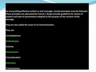 For transmitting effective written or oral messages, Certain principles must be followed.
These principles are advocated by Francis J. Bergin provide guidelines for choice of
content and style of presentation adapted to the purpose of the receiver of the
message.
They are also called the seven Cs of communication.
They are:
1.Completeness
2.Conciseness
3.Clarity
4.Correctness
5.Consideration
6.Courtesy
7.Concreteness
 